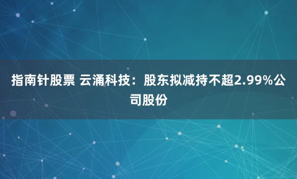 指南针股票 云涌科技：股东拟减持不超2.99%公司股份