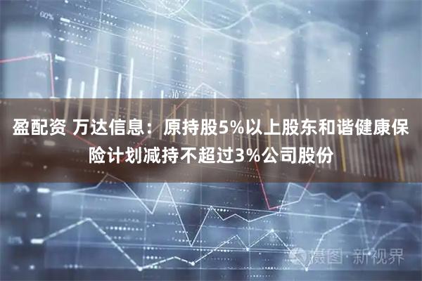 盈配资 万达信息：原持股5%以上股东和谐健康保险计划减持不超过3%公司股份