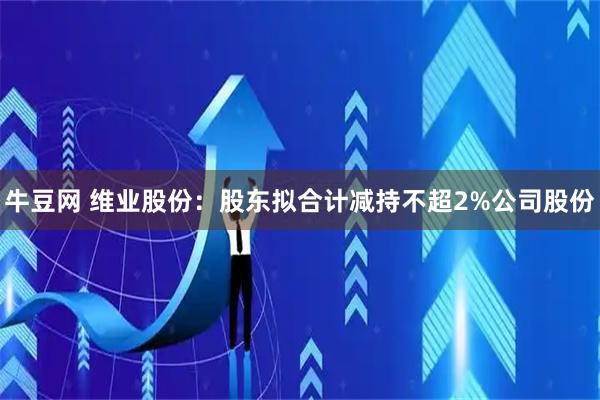 牛豆网 维业股份：股东拟合计减持不超2%公司股份
