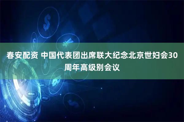 春安配资 中国代表团出席联大纪念北京世妇会30周年高级别会议