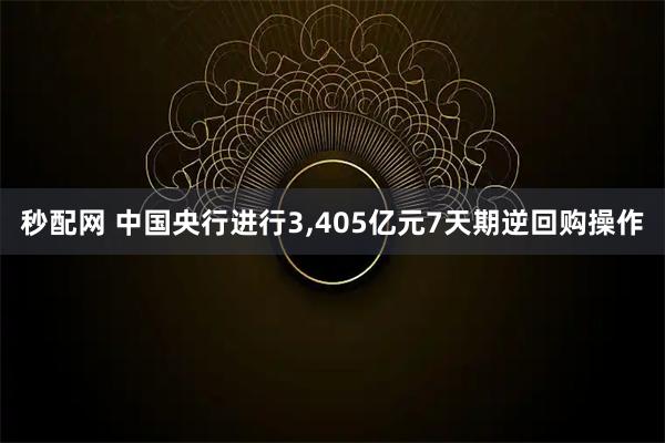 秒配网 中国央行进行3,405亿元7天期逆回购操作