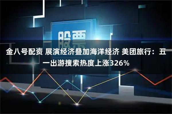 金八号配资 展演经济叠加海洋经济 美团旅行：五一出游搜索热度上涨326%