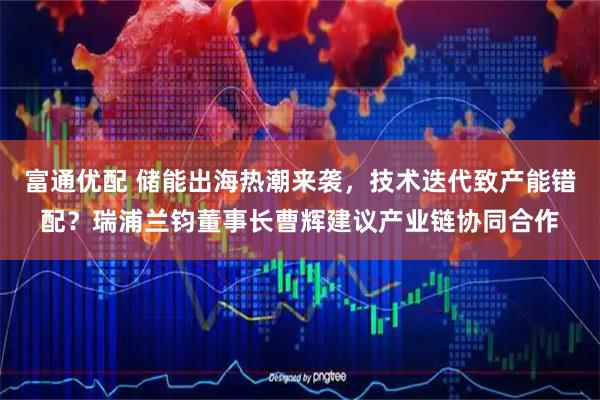 富通优配 储能出海热潮来袭，技术迭代致产能错配？瑞浦兰钧董事长曹辉建议产业链协同合作