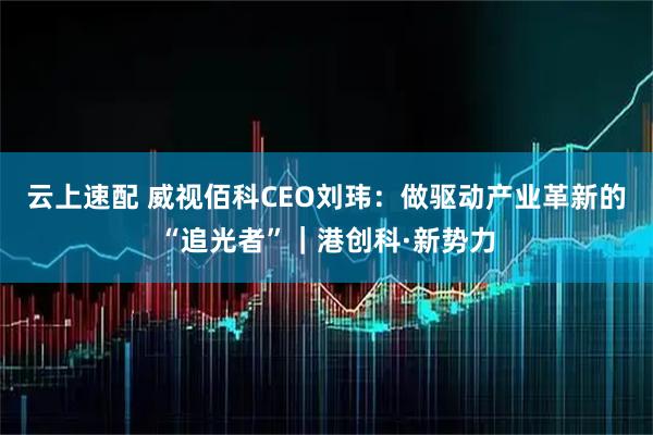 云上速配 威视佰科CEO刘玮：做驱动产业革新的“追光者”｜港创科·新势力
