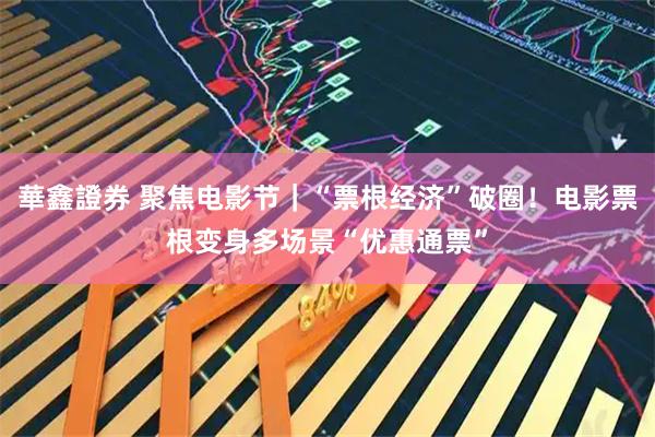 華鑫證券 聚焦电影节｜“票根经济”破圈！电影票根变身多场景“优惠通票”