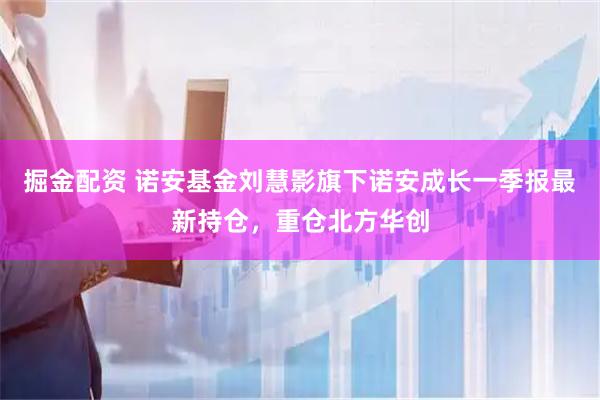 掘金配资 诺安基金刘慧影旗下诺安成长一季报最新持仓，重仓北方华创