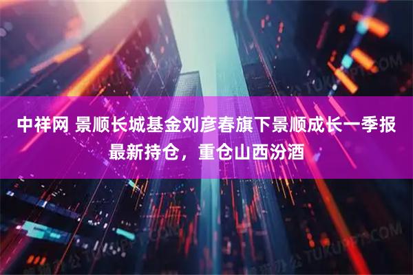 中祥网 景顺长城基金刘彦春旗下景顺成长一季报最新持仓，重仓山西汾酒