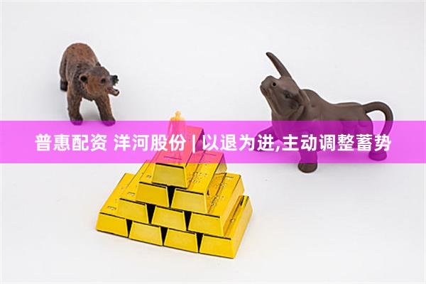 普惠配资 洋河股份 | 以退为进,主动调整蓄势