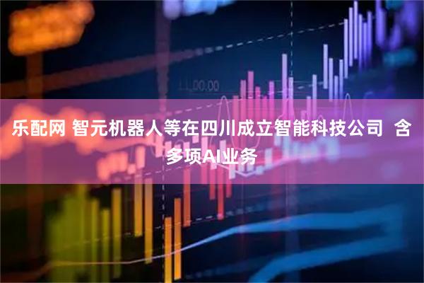 乐配网 智元机器人等在四川成立智能科技公司  含多项AI业务