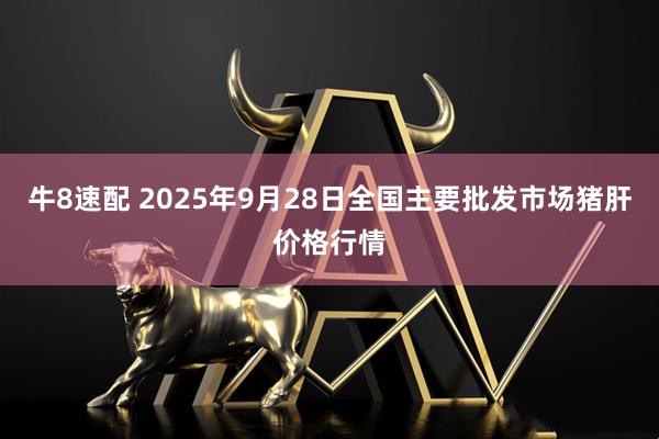 牛8速配 2025年9月28日全国主要批发市场猪肝价格行情
