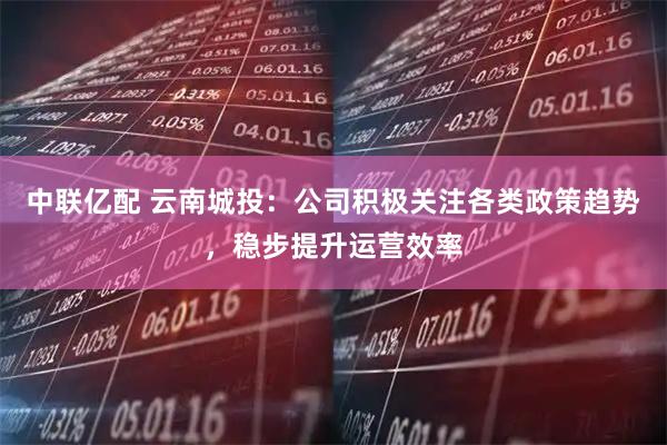 中联亿配 云南城投：公司积极关注各类政策趋势，稳步提升运营效率
