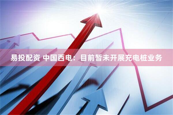 易投配资 中国西电：目前暂未开展充电桩业务