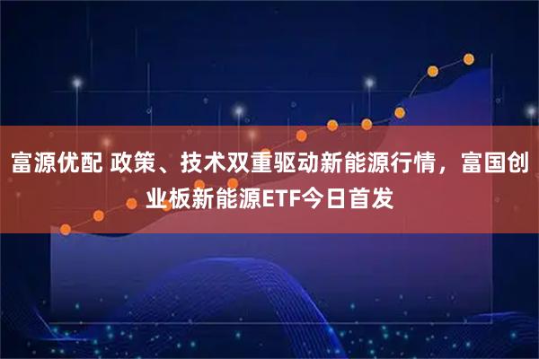 富源优配 政策、技术双重驱动新能源行情，富国创业板新能源ETF今日首发