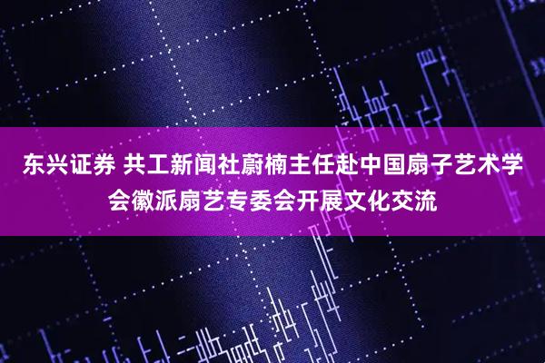 东兴证券 共工新闻社蔚楠主任赴中国扇子艺术学会徽派扇艺专委会开展文化交流