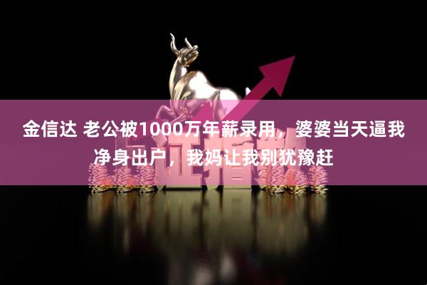 金信达 老公被1000万年薪录用，婆婆当天逼我净身出户，我妈让我别犹豫赶