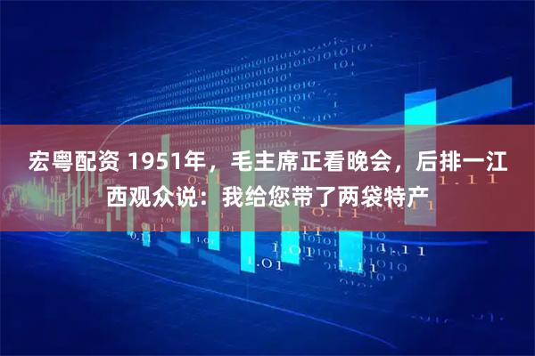 宏粤配资 1951年，毛主席正看晚会，后排一江西观众说：我给您带了两袋特产