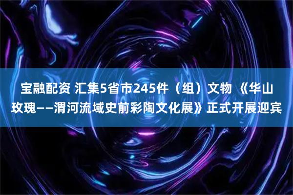 宝融配资 汇集5省市245件（组）文物 《华山玫瑰——渭河流域史前彩陶文化展》正式开展迎宾