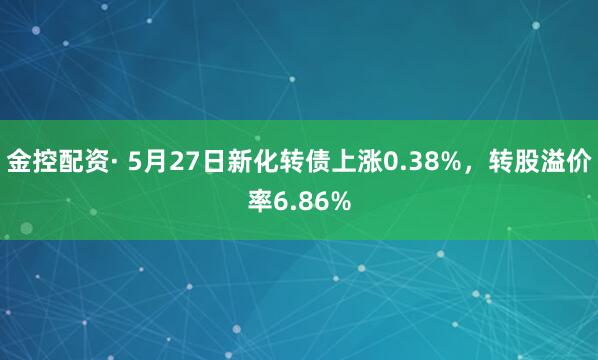 金控配资· 5月27日新化转债上涨0.38%，转股溢价率6.86%