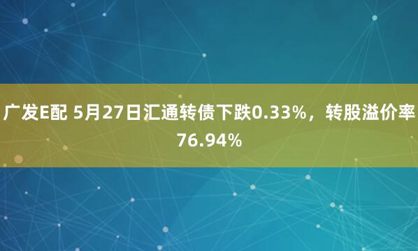 广发E配 5月27日汇通转债下跌0.33%，转股溢价率76.94%