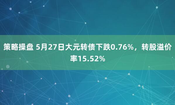 策略操盘 5月27日大元转债下跌0.76%，转股溢价率15.52%