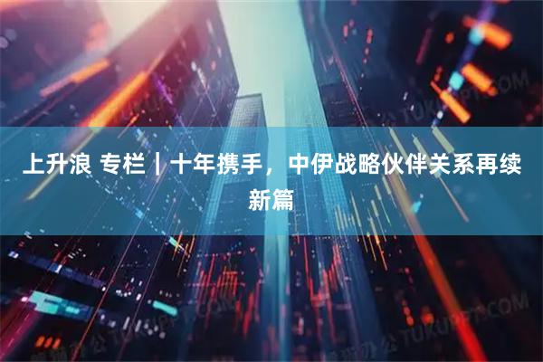 上升浪 专栏｜十年携手，中伊战略伙伴关系再续新篇