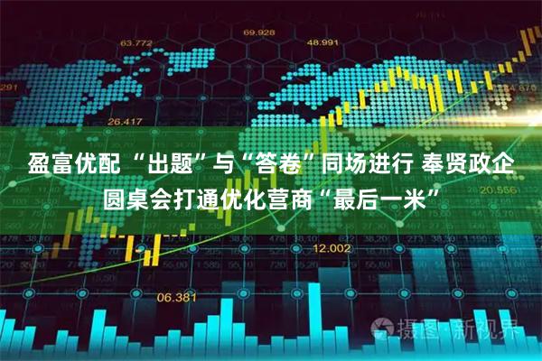 盈富优配 “出题”与“答卷”同场进行 奉贤政企圆桌会打通优化营商“最后一米”