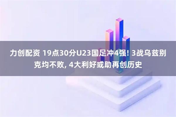 力创配资 19点30分U23国足冲4强! 3战乌兹别克均不败, 4大利好或助再创历史