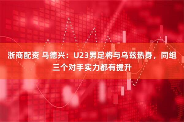 浙商配资 马德兴：U23男足将与乌兹热身，同组三个对手实力都有提升