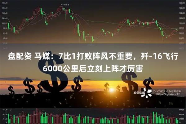 盘配资 马媒：7比1打败阵风不重要，歼-16飞行6000公里后立刻上阵才厉害
